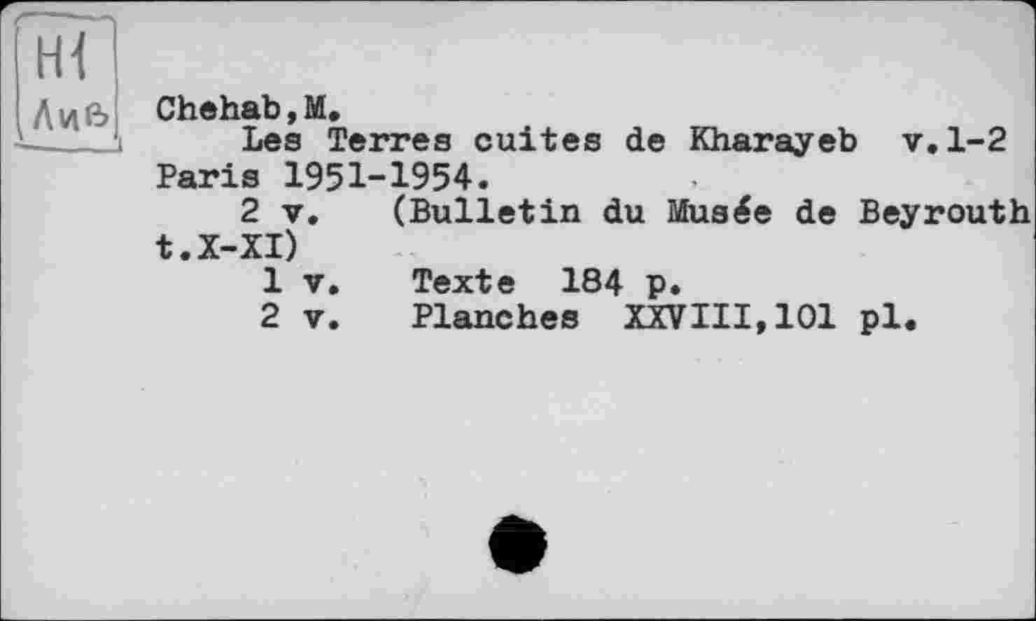 ﻿Hi
.Лив
L________і
Chehab,M.
Les Terres cuites de Kharayeb v.1-2 Paris 1951-1954.
2 V. (Bulletin du Musée de Beyrouth t.X-XI)
1	V.	Texte 184 p.
2	V.	Planches XXVIII, 101 pl.